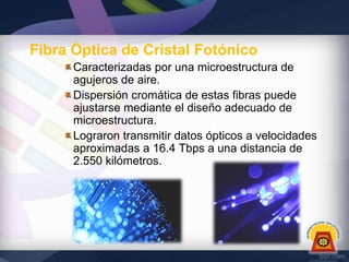 Fibra Óptica de Cristal Fotónico
Caracterizadas por una microestructura de
agujeros de aire.
Dispersión cromática de estas fibras puede
ajustarse mediante el diseño adecuado de
microestructura.
Lograron transmitir datos ópticos a velocidades
aproximadas a 16.4 Tbps a una distancia de
2.550 kilómetros.

 