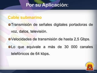 Por su Aplicación:
Cable submarino
Transmisión de señales digitales portadoras de
voz, datos, televisión.
Velocidades de transmisión de hasta 2,5 Gbps.
Lo que equivale a más de 30 000 canales
telefónicos de 64 kbps.

 