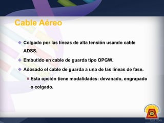 Cable Aéreo
Colgado por las líneas de alta tensión usando cable
ADSS.
Embutido en cable de guarda tipo OPGW.
Adosado el cable de guarda a una de las líneas de fase.
Esta opción tiene modalidades: devanado, engrapado
o colgado.

 