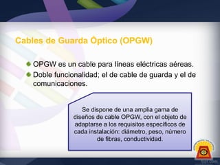 Cables de Guarda Óptico (OPGW)
OPGW es un cable para líneas eléctricas aéreas.
Doble funcionalidad; el de cable de guarda y el de
comunicaciones.

Se dispone de una amplia gama de
diseños de cable OPGW, con el objeto de
adaptarse a los requisitos específicos de
cada instalación: diámetro, peso, número
de fibras, conductividad.

 