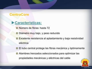 CentraCore
Características:
Número de fibras: hasta 72
Diámetro muy bajo, y peso reducido

Excelente resistencia al aplastamiento y baja resistividad
eléctrica
El tubo central protege las fibras mecánica y óptimamente
Alambres trenzados seleccionados para optimizar las
propiedades mecánicas y eléctricas del cable

 