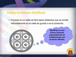 Cables Enrollados (SkyWrap)
Consiste en un cable de fibra óptico dieléctrico que se enrolla
helicoidalmente en el cable de guarda o en el conductor.
SkyWrap es una
buena solución
especialmente en
instalaciones con
accesos difíciles.

 