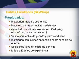 Cables Enrollados (SkyWrap)
Propiedades:
Instalación rápida y económica
Hace uso de las estructuras existentes
Apropiado en sitios con accesos difíciles (ej.
montañoso, cruce de ríos, etc)
Válido para cable de guarda y para conductor
Instalación con la línea en tensión sobre el cable de
guarda
Soluciones llave-en-mano de por vida
Más de 20 años de experiencia

 