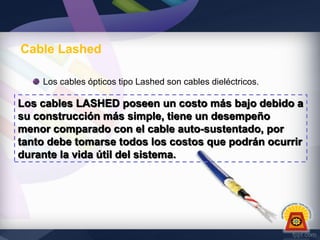 Cable Lashed
Los cables ópticos tipo Lashed son cables dieléctricos.

Los cables LASHED poseen un costo más bajo debido a
su construcción más simple, tiene un desempeño
menor comparado con el cable auto-sustentado, por
tanto debe tomarse todos los costos que podrán ocurrir
durante la vida útil del sistema.

 