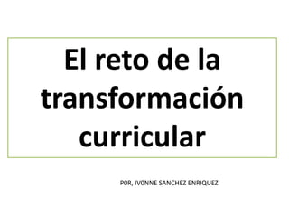 El reto de la
transformación
curricular
P0R, IV0NNE SANCHEZ ENRIQUEZ
 