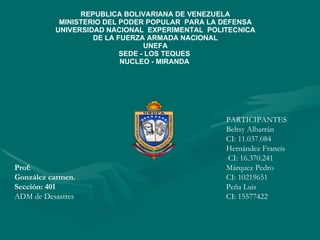 REPUBLICA BOLIVARIANA DE VENEZUELA MINISTERIO DEL PODER POPULAR  PARA LA DEFENSA UNIVERSIDAD NACIONAL  EXPERIMENTAL  POLITECNICA DE LA FUERZA ARMADA NACIONAL UNEFA SEDE - LOS TEQUES  NUCLEO - MIRANDA  PARTICIPANTES Beltsy Albarrán CI: 11.037.084 Hernández Francis  CI: 16.370.241  Márquez Pedro CI: 10219651 Peña Luis CI: 15577422 Prof:   González carmen. Sección: 401 ADM de Desastres 