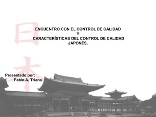 ENCUENTRO CON EL CONTROL DE CALIDAD
                                Y
              CARACTERÍSTICAS DEL CONTROL DE CALIDAD
                            JAPONÉS.




Presentado por:
    Fabio A. Triana
 