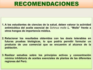 1. A los estudiantes de ciencias de la salud, deben valorar la actividad
antimicótica del aceite esencial de Schinus molle L. “Molle” frente a
otros hongos de importancia médica.
2. Relacionar los resultados obtenidos con las dosis tolerables en
futuras pruebas biológicas, lo que podría permitir formular un
producto de uso comercial que se encuentre al alcance de la
población.
3. Realizar estudios sobre los principios activos y concentración
mínima inhibitoria de aceites esenciales de plantas de las diferentes
regiones del Perú.
RECOMENDACIONES
 