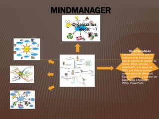 MINDMANAGER 
Organiza tus 
ideas. 
Características 
Las características que se 
incluyen en el manual son 
para el soporte de gestión de 
tareas, filtros, proceso 
abierto API, y el apoyo de 
RSS. Los mapas pueden 
extraer datos de Microsoft 
Excel y Outlook, y pueden ser 
exportados a Microsoft 
Word, PowerPoint 
 