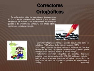 Correctores 
Ortográficos 
Es un fantástico editor de texto plano y de documentos 
RTF, con varias utilidades para Internet y con corrector 
ortográfico en español. Su funcionamiento en general se 
parece al del WordPad de Windows, pero añade además 
numerosas ventajas y mejoras. 
Corrector Ortográfico maneja y guarda documentos como de 
sólo texto (TXT) y texto de formato enriquecido (RTF) 
 Incorpora herramientas para corregir el texto que se descarga 
de Internet, es capaz de imprimir los documentos que edita, puede 
manejar varias ventanas abiertas al mismo tiempo. 
Potentísimo corrector ortográfico en español, diccionario 
principal con aproximadamente 410.000 palabras, detecta y 
corrige algunos errores comunes al teclear, como la doble 
mayúscula al inicio de la palabra; palabras en mayúsculas, y 
acento en minúscula. 
