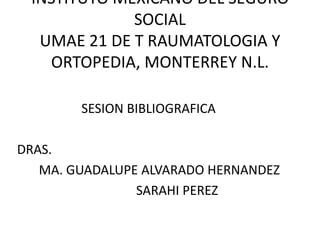 INSTITUTO MEXICANO DEL SEGURO
SOCIAL
UMAE 21 DE T RAUMATOLOGIA Y
ORTOPEDIA, MONTERREY N.L.
SESION BIBLIOGRAFICA
DRAS.
MA. GUADALUPE ALVARADO HERNANDEZ
SARAHI PEREZ
 