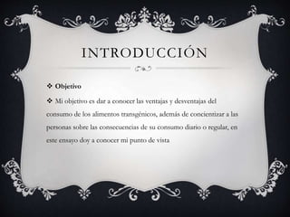 INTRODUCCIÓN
 Objetivo
 Mi objetivo es dar a conocer las ventajas y desventajas del
consumo de los alimentos transgénicos, además de concientizar a las
personas sobre las consecuencias de su consumo diario o regular, en
este ensayo doy a conocer mi punto de vista
 