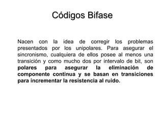 Códigos Bifase Nacen con la idea de corregir los problemas presentados por los unipolares. Para asegurar el sincronismo, cualquiera de ellos posee al menos una transición y como mucho dos por intervalo de bit, son  polares para asegurar la eliminación de componente continua y se basan en transiciones para incrementar la resistencia al ruido. 