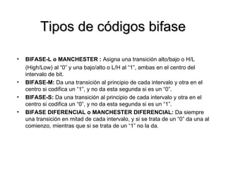 Tipos de códigos bifase BIFASE-L o MANCHESTER :  Asigna una transición alto/bajo o H/L (High/Low) al “0” y una bajo/alto o L/H al “1”, ambas en el centro del intervalo de bit.  BIFASE-M:  Da una transición al principio de cada intervalo y otra en el centro si codifica un “1”, y no da esta segunda si es un “0”. BIFASE-S:  Da una transición al principio de cada intervalo y otra en el centro si codifica un “0”, y no da esta segunda si es un “1”. BIFASE DIFERENCIAL o MANCHESTER DIFERENCIAL:  Da siempre una transición en mitad de cada intervalo, y si se trata de un “0” da una al comienzo, mientras que si se trata de un “1” no la da. 