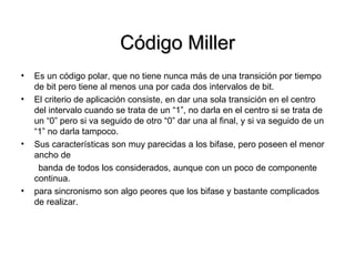 Código Miller Es un código polar, que no tiene nunca más de una transición por tiempo de bit pero tiene al menos una por cada dos intervalos de bit.  El criterio de aplicación consiste, en dar una sola transición en el centro del intervalo cuando se trata de un “1”, no darla en el centro si se trata de un “0” pero si va seguido de otro “0” dar una al final, y si va seguido de un “1” no darla tampoco. Sus características son muy parecidas a los bifase, pero poseen el menor ancho de banda de todos los considerados, aunque con un poco de componente continua. para sincronismo son algo peores que los bifase y bastante complicados de realizar. 