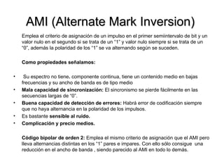 AMI (Alternate Mark Inversion)  Emplea el criterio de asignación de un impulso en el primer semiintervalo de bit y un valor nulo en el segundo si se trata de un “1” y valor nulo siempre si se trata de un “0”, además la polaridad de los “1” se va alternando según se suceden.  Como propiedades señalamos: Su espectro no tiene .  componente continua, tiene un contenido medio en bajas frecuencias y su ancho de banda es de tipo medio Mala capacidad de sincronización:  El sincronismo se pierde fácilmente en las secuencias largas de “0”. Buena capacidad de detección de errores:  Habrá error de codificación siempre que no haya alternancia en la polaridad de los impulsos. Es bastante  sensible al ruido. Complicación y precio medios. Código bipolar de orden 2:  Emplea el mismo criterio de asignación que el AMI pero lleva alternancias distintas en los “1” pares e impares. Con ello sólo consigue  una reducción en el ancho de banda , siendo parecido al AMI en todo lo demás. 
