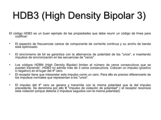 HDB3 (High Density Bipolar 3)  El código HDB3 es un buen ejemplo de las propiedades que debe reunir un código de línea para codificar: El espectro de frecuencias carece de componente de corriente continua y su ancho de banda está optimizado. El sincronismo de bit se garantiza con la alternancia de polaridad de los "unos", e insertando impulsos de sincronización en las secuencias de "ceros". Los códigos HDBN (High Density Bipolar) limitan el número de ceros consecutivos que se pueden transmitir: -HDB3 no admite más de 3 ceros consecutivos. Colocan un impulso (positivo o negativo) en el lugar del 4º cero. El receptor tiene que interpretar este impulso como un cero. Para ello es preciso diferenciarlo de los impulsos normales que representan a los "unos". El impulso del 4º cero se genera y transmite con la misma polaridad que la del impulso precedente. Se denomina por ello  V  "impulso de violación de polaridad" ( el receptor reconoce esta violación porque detecta 2 impulsos seguidos con la misma polaridad). 