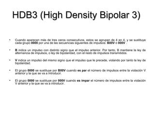 HDB3 (High Density Bipolar 3)  Cuando aparecen más de tres ceros consecutivos, estos se agrupan de 4 en 4, y se sustituye cada grupo  0000  por una de las secuencias siguientes de impulsos:  B00V  ó  000V  . B  indica un impulso con distinto signo que el impulso anterior. Por tanto, B mantiene la ley de alternancia de impulsos, o ley de bipolaridad, con el resto de impulsos transmitidos. V  indica un impulso del mismo signo que el impulso que le precede, violando por tanto la ley de bipolaridad. El grupo  0000  se sustituye por  B00V  cuando  es par  el número de impulsos entre la violación V anterior y la que se va a introducir. El grupo  0000  se sustituye por  000V  cuando  es impar  el número de impulsos entre la violación V anterior y la que se va a introducir. 