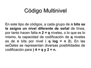 Código Multinivel En este tipo de códigos, a cada grupo de  n bits se le asigna un nivel diferente de señal  de línea, por tanto hacen falta  n 2 = q  niveles, o lo que es lo mismo, la capacidad de codificación de  q  niveles es de  n  bits por nivel (  q log = n 2 ). En las señales se representan diversas posibilidades de codificación para  ) 4 = q y 2 = n. 