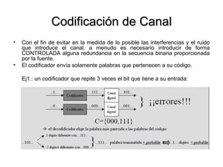 Codificación de Canal Con el fin de evitar en la medida de lo posible las interferencias y el ruido que introduce el canal, a menudo es necesario introducir de forma CONTROLADA alguna redundancia en la secuencia binaria proporcionada por la fuente. El codificador envía solamente palabras que pertenecen a su código. Ej1.: un codificador que repite 3 veces el bit que tiene a su entrada: 