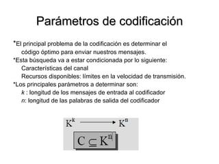 Parámetros de codificación * El principal problema de la codificación es determinar el código óptimo para enviar nuestros mensajes. *Esta búsqueda va a estar condicionada por lo siguiente: Características del canal Recursos disponibles: límites en la velocidad de transmisión. *Los principales parámetros a determinar son: k  : longitud de los mensajes de entrada al codificador n : longitud de las palabras de salida del codificador 