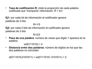 Tasa de codificación R:  mide la proporción de cada palabra codificada que ‘transporta’ información. R = k/n Ej1 : por cada bit de información el codificador genera palabras de 3 bits R=1/3 Ej2 : por cada 2 bits de información el codificador genera palabras de 3 bits R=2/3 Peso de una palabra : número de veces que dígito 1 aparece en la palabra wt(0111010) = 4 Distancia entre dos palabras : número de dígitos en los que las dos palabras no coinciden d(0111010,0101011) = wt(0111010+ 0101011) = 2 