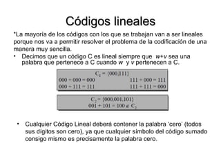 Códigos lineales *La mayoría de los códigos con los que se trabajan van a ser lineales  porque nos va a permitir resolver el problema de la codificación de una  manera muy sencilla. Decimos que un código C es lineal siempre que  w + v  sea una palabra que pertenece a C cuando  w   y  v  pertenecen a C. Cualquier Código Lineal deberá contener la palabra ‘cero’ (todos sus dígitos son cero), ya que cualquier símbolo del código sumado consigo mismo es precisamente la palabra cero. 
