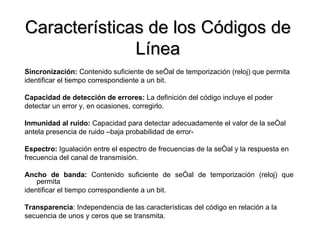 Características de los Códigos de Línea Sincronización:  Contenido suficiente de señal de temporización (reloj) que permita  identificar el tiempo correspondiente a un bit. Capacidad de detección de errores:  La definición del código incluye el poder  detectar un error y, en ocasiones, corregirlo. Inmunidad al ruido:  Capacidad para detectar adecuadamente el valor de la señal antela presencia de ruido –baja probabilidad de error- Espectro:  Igualación entre el espectro de frecuencias de la señal y la respuesta en frecuencia del canal de transmisión. Ancho de banda:  Contenido suficiente de señal de temporización (reloj) que permita identificar el tiempo correspondiente a un bit. Transparencia : Independencia de las características del código en relación a la  secuencia de unos y ceros que se transmita. 