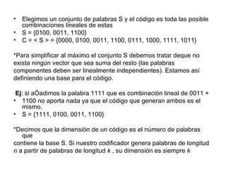 Elegimos un conjunto de palabras S y el código es toda las posible combinaciones lineales de estas S = {0100, 0011, 1100} C = < S > = {0000, 0100, 0011, 1100, 0111, 1000, 1111, 1011} *Para simplificar al máximo el conjunto S debemos tratar deque no  exista ningún vector que sea suma del resto (las palabras  componentes deben ser linealmente independientes). Estamos así  definiendo una base para el código. Ej : si añadimos la palabra 1111 que es combinación lineal de 0011 + 1100 no aporta nada ya que el código que generan ambos es el mismo. S = {1111, 0100, 0011, 1100} *Decimos que la dimensión de un código es el número de palabras que  contiene la base S. Si nuestro codificador genera palabras de longitud  n  a partir de palabras de longitud  k  , su dimensión es siempre  k 