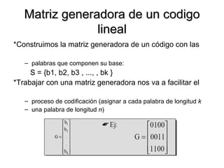 Matriz generadora de un codigo lineal *Construimos la matriz generadora de un código con las palabras que componen su base:   S = {b1, b2, b3 , ..., , bk } *Trabajar con una matriz generadora nos va a facilitar el proceso de codificación (asignar a cada palabra de longitud  k una palabra de longitud  n ) 