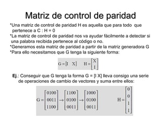 Matriz de control de paridad *Una matriz de control de paridad H es aquella que para todo  que  pertenece a C : H = 0 *La matriz de control de paridad nos va ayudar fácilmente a detectar si una palabra recibida pertenece al código o no. *Generamos esta matriz de paridad a partir de la matriz generadora G *Para ello necesitamos que G tenga la siguiente forma: Ej .: Conseguir que G tenga la forma G = [I X] lleva consigo una serie de operaciones de cambio de vectores y suma entre ellos: 