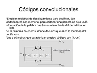 Códigos convolucionales *Emplean registros de desplazamiento para codificar, son  Codificadores con memoria, para codificar una palabra no sólo usan  información de la palabra que tienen a la entrada del decodificador sino  de  m  palabras anteriores, donde decimos que  m  es la memoria del  codificador. *Los parámetros que caracterizan a estos códigos son ( k,n, m) 