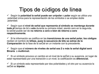 Tipos de c ó digos de l í nea Según la  polaridad la señal puede ser unipolar  o  polar  según se utilice una polaridad única para la representación de los símbolos o se emplee doble  polaridad. Según que el  nivel de señal que representa al símbolo se mantenga durante  todo el  tiempo de bit o  sólo  durante su primera mitad, siendo cero en la segunda,  la señal puede ser de  no retorno a cero o bien de retorno a cero  respectivamente.  Si la información se codifica en las  transiciones de una señal polar, los códigos reciben el nombre de  bifase, pues la secuencia de bits se extrae de la  Comparación  de la fase de la señal en un instante con la precedente. Según que el  número de niveles de señal sea 2 o más la señal digital será  Binaria  o  multinivel.  Si un símbolo provoca un cambio en el nivel de la señal o su ausencia, en lugar de estar representado por una transición o un nivel, la codificación es  diferencial. Si un símbolo esta representado por dos polaridades y el otro por su ausencia la señal es  bipolar. 