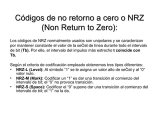 Códigos de no retorno a cero o NRZ (Non Return to Zero): Los códigos de NRZ normalmente usados son unipolares y se caracterizan  por mantener constante el valor de la señal de línea durante todo el intervalo  de bit ( Tb).  Por ello, el intervalo del impulso más estrecho  t coincide con  Tb. Según el criterio de codificación empleado obtenemos tres tipos diferentes: NRZ-L (Level):  Al símbolo “1” se le asigna un valor alto de señal y al “0” valor nulo. NRZ-M (Mark):  Codificar un “1” es dar una transición al comienzo del intervalo de bit; el “0” no provoca transición.  NRZ-S (Space):  Codificar el “0” supone dar una transición al comienzo del intervalo de bit; el “1” no la da.  