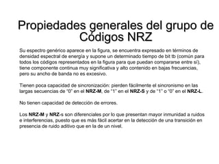 Propiedades generales del grupo de Códigos NRZ Su espectro genérico aparece en la figura, se encuentra expresado en términos de densidad espectral de energía y supone un determinado tiempo de bit tb (común para todos los códigos representados en la figura para que puedan compararse entre sí), tiene componente continua muy significativa y alto contenido en bajas frecuencias, pero su ancho de banda no es excesivo. Tienen poca capacidad de sincronización: pierden fácilmente el sincronismo en las largas secuencias de “0” en el  NRZ-M , de “1” en el  NRZ-S  y de “1” o “0” en el  NRZ-L . No tienen capacidad de detección de errores. Los  NRZ-M  y  NRZ -s son diferenciales por lo que presentan mayor inmunidad a ruidos e interferencias, puesto que es más fácil acertar en la detección de una transición en presencia de ruido aditivo que en la de un nivel. 