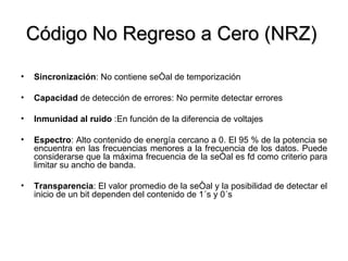Código No Regreso a Cero (NRZ)  Sincronización : No contiene señal de temporización Capacidad  de detección de errores: No permite detectar errores Inmunidad   al   ruido  :En función de la diferencia de voltajes Espectro : Alto contenido de energía cercano a 0. El 95 % de la potencia se encuentra en las frecuencias menores a la frecuencia de los datos. Puede considerarse que la máxima frecuencia de la señal es fd como criterio para limitar su ancho de banda. Transparencia : El valor promedio de la señal y la posibilidad de detectar el inicio de un bit dependen del contenido de 1´s y 0´s 