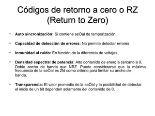Códigos de retorno a cero o RZ (Return to Zero) Auto sincronización:  Si contiene señal de temporización Capacidad de detección de errores:  No permite detectar errores Inmunidad al ruido:  En función de la diferencia de voltajes Densidad espectral de potencia:  Alto contenido de energía cercano a 0. Doble ancho de banda que NRZ. Puede considerarse que la máxima frecuencia de la señal es 2fd como criterio para limitar su ancho de banda. Transparencia:  El valor promedio de la señal y la posibilidad de detectar el inicio de un bit dependen solamente del contenido de 0. 