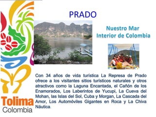 PRADO




Con 34 años de vida turística La Represa de Prado
ofrece a los visitantes sitios turísticos naturales y otros
atractivos como la Laguna Encantada, el Cañón de los
Enamorados, Los Laberintos de Yucupi, La Cueva del
Mohan, las Islas del Sol, Cuba y Morgan, La Cascada del
Amor, Los Automóviles Gigantes en Roca y La Chiva
Náutica.
 