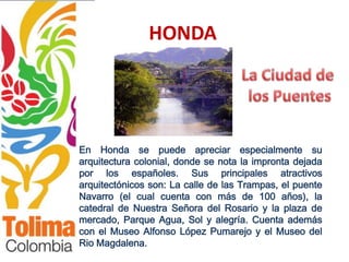HONDA




En Honda se puede apreciar especialmente su
arquitectura colonial, donde se nota la impronta dejada
por los españoles. Sus principales atractivos
arquitectónicos son: La calle de las Trampas, el puente
Navarro (el cual cuenta con más de 100 años), la
catedral de Nuestra Señora del Rosario y la plaza de
mercado, Parque Agua, Sol y alegría. Cuenta además
con el Museo Alfonso López Pumarejo y el Museo del
Rio Magdalena.
 