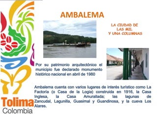 AMBALEMA




Por su patrimonio arquitectónico el
municipio fue declarado monumento
histórico nacional en abril de 1980


Ambalema cuenta con varios lugares de interés turístico como La
Factoría (o Casa de la Logia) construida en 1916, la Casa
Inglesa,   la    Casa     Amurallada;    las     lagunas     de
Zancudal, Lagunilla, Guasimal y Guandinosa, y la cueva Los
Alares.
 