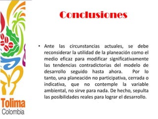Conclusiones


• Ante las circunstancias actuales, se debe
  reconsiderar la utilidad de la planeación como el
  medio eficaz para modificar significativamente
  las tendencias contradictorias del modelo de
  desarrollo seguido hasta ahora.            Por lo
  tanto, una planeación no participativa, cerrada o
  indicativa, que no contemple la variable
  ambiental, no sirve para nada. De hecho, sepulta
  las posibilidades reales para lograr el desarrollo.
 