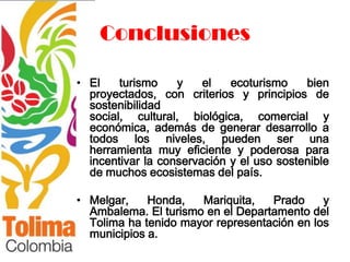 Conclusiones

• El    turismo    y    el   ecoturismo    bien
  proyectados, con criterios y principios de
  sostenibilidad
  social, cultural, biológica, comercial y
  económica, además de generar desarrollo a
  todos los niveles, pueden ser una
  herramienta muy eficiente y poderosa para
  incentivar la conservación y el uso sostenible
  de muchos ecosistemas del país.

• Melgar,    Honda,   Mariquita,   Prado     y
  Ambalema. El turismo en el Departamento del
  Tolima ha tenido mayor representación en los
  municipios a.
 