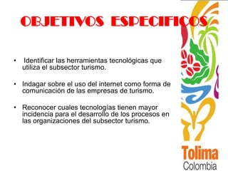 OBJETIVOS ESPECIFICOS

•   Identificar las herramientas tecnológicas que
    utiliza el subsector turismo.

• Indagar sobre el uso del internet como forma de
  comunicación de las empresas de turismo.

• Reconocer cuales tecnologías tienen mayor
  incidencia para el desarrollo de los procesos en
  las organizaciones del subsector turismo.
 