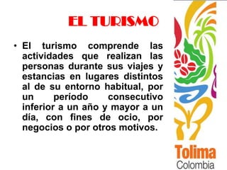 EL TURISMO
• El turismo comprende las
  actividades que realizan las
  personas durante sus viajes y
  estancias en lugares distintos
  al de su entorno habitual, por
  un      período    consecutivo
  inferior a un año y mayor a un
  día, con fines de ocio, por
  negocios o por otros motivos.
 