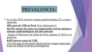  En el año 2024, hasta la semana epidemiológica 22, se han r
egistrado
100 casos de VIH en Perú. Esto representa el
46.15% menos de casos en comparación con las mismas s
emanas epidemiológicas del año anterior
. Según el Ministerio de Salud de Perú, durante el 2024 se re
gistraron
8,053 nuevos casos de VIH,
una cifra que se encuentra dentro de los rangos esperados
y que no refleja un brote o emergencia.
PREVALENCIA:
 