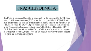 En Perú, la vía sexual ha sido la principal vía de transmisión de VIH dur
ante el último quinquenio (2017 - 2021), concentrando el 95% de los ca
sos notificados. La tasa de Transmisión Materno Infantil se encuentra en
2% hacia fines del 2020. El país cuenta con un Plan para la Eliminació
n de Transmisión Materno Infantil para VIH, Sífilis y Hepatitis. El 91.4
% de los casos nuevos de infección por VIH se encuentran en la etapa d
e vida joven y adulto, y el 83.4% de los nuevos casos notificados supera
el nivel de instrucción primaria
TRASCENDENCIA:
 