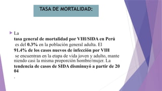 TASA DE MORTALIDAD:
 La
tasa general de mortalidad por VIH/SIDA en Perú
es del 0.3% en la población general adulta. El
91.4% de los casos nuevos de infección por VIH
se encuentran en la etapa de vida joven y adulto, mante
niendo casi la misma proporción hombre/mujer. La
tendencia de casos de SIDA disminuyó a partir de 20
04
.
 