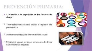 PREVENCIÓN PRIMARIA:
 Limitación a la exposición de los factores de
riesgo
 Tener relaciones sexuales anales o vaginales sin
preservativo
 Padecer otra infección de transmisión sexual
 Compartir agujas, jeringas, soluciones de droga
u otro material infectado
 