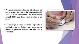  Preservativos masculinos de látex tienen un
efecto protector contra la transmisión del
VIH y otras infecciones de transmisión
sexual (ITS) que llega como mínimo a un
85%.
 Se aconseja a toda persona expuesta a
cualquiera de los factores de riesgo que se
someta a pruebas de detección del VIH y
otras ITS.
 