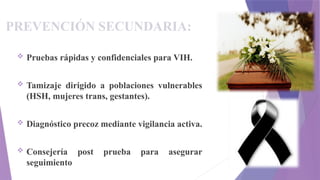 PREVENCIÓN SECUNDARIA:
 Pruebas rápidas y confidenciales para VIH.
 Tamizaje dirigido a poblaciones vulnerables
(HSH, mujeres trans, gestantes).
 Diagnóstico precoz mediante vigilancia activa.
 Consejería post prueba para asegurar
seguimiento
 